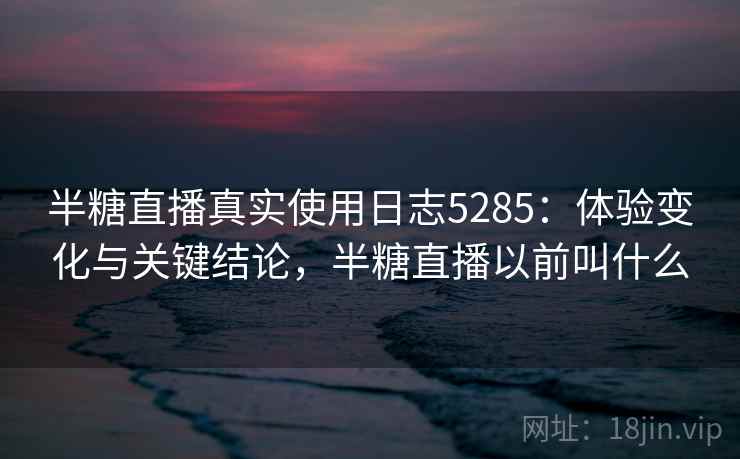半糖直播真实使用日志5285：体验变化与关键结论，半糖直播以前叫什么