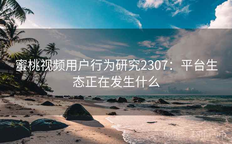 蜜桃视频用户行为研究2307：平台生态正在发生什么