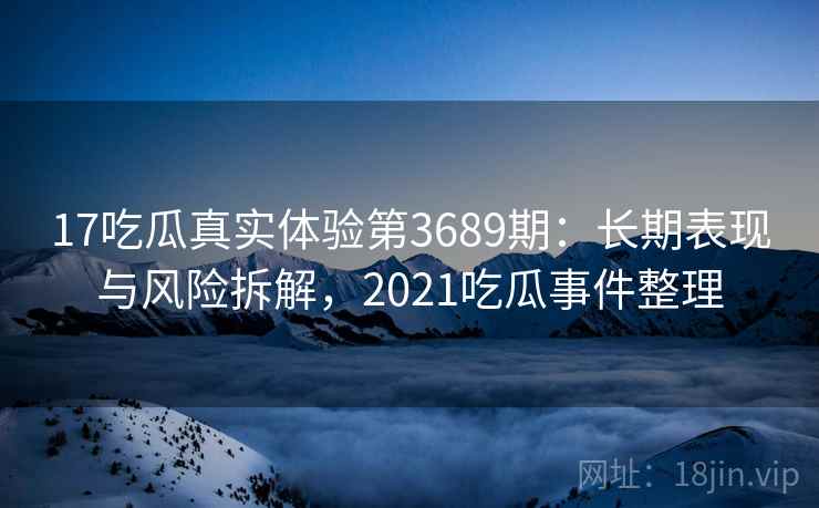 17吃瓜真实体验第3689期：长期表现与风险拆解，2021吃瓜事件整理