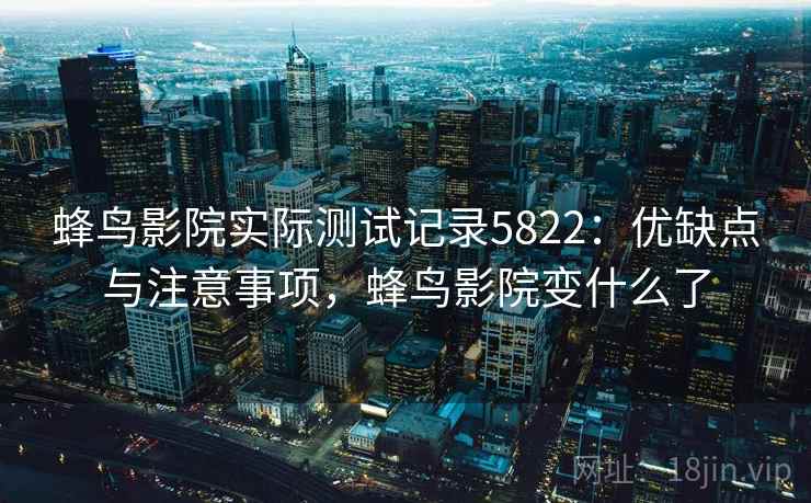 蜂鸟影院实际测试记录5822：优缺点与注意事项，蜂鸟影院变什么了