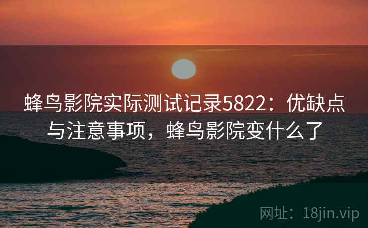 蜂鸟影院实际测试记录5822：优缺点与注意事项，蜂鸟影院变什么了
