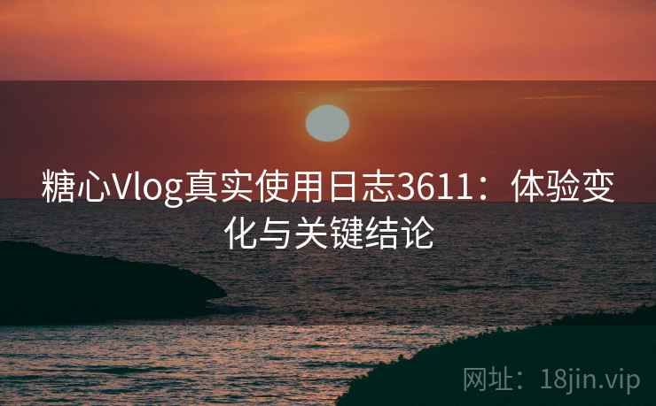 糖心Vlog真实使用日志3611：体验变化与关键结论
