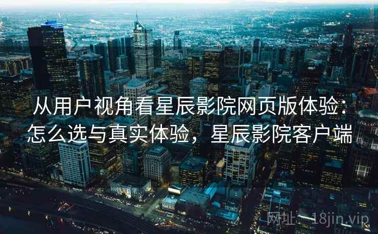 从用户视角看星辰影院网页版体验：怎么选与真实体验，星辰影院客户端
