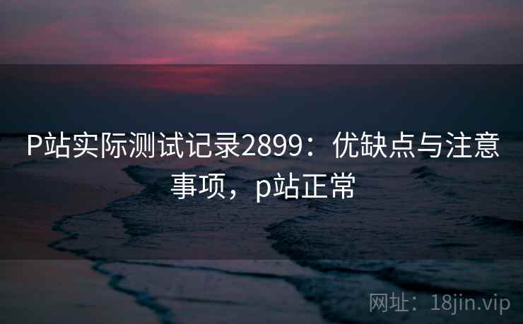 P站实际测试记录2899：优缺点与注意事项，p站正常