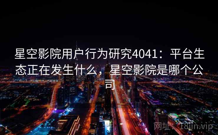 星空影院用户行为研究4041：平台生态正在发生什么，星空影院是哪个公司