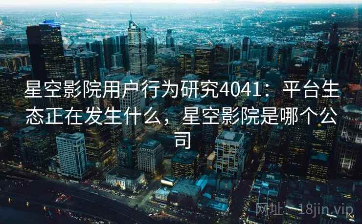 星空影院用户行为研究4041：平台生态正在发生什么，星空影院是哪个公司