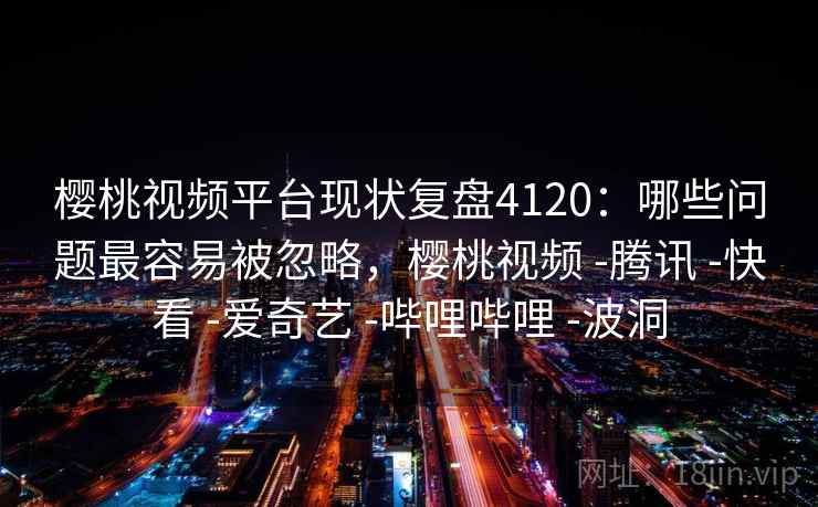 樱桃视频平台现状复盘4120：哪些问题最容易被忽略，樱桃视频 -腾讯 -快看 -爱奇艺 -哔哩哔哩 -波洞