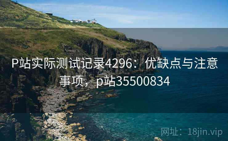 P站实际测试记录4296:优缺点与注意事项,p站35500834 P站实际测试记录4296:优缺点与注意事项,p站35500834