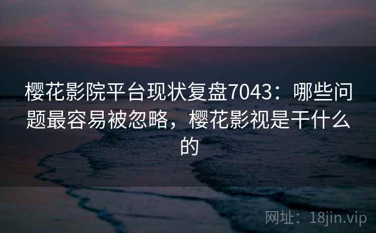 樱花影院平台现状复盘7043：哪些问题最容易被忽略，樱花影视是干什么的