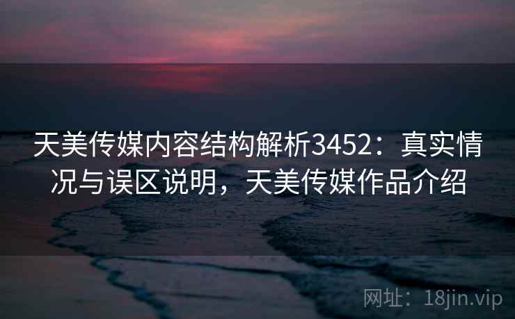 天美传媒内容结构解析3452：真实情况与误区说明，天美传媒作品介绍