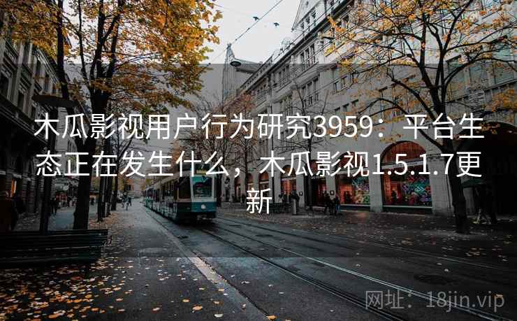 木瓜影视用户行为研究3959：平台生态正在发生什么，木瓜影视1.5.1.7更新