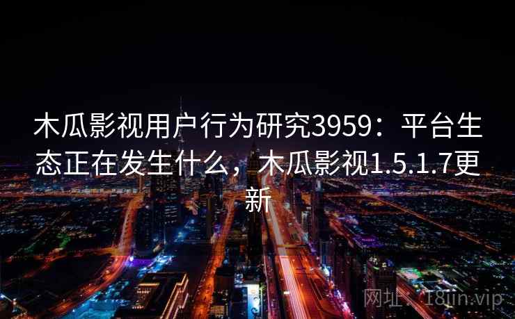 木瓜影视用户行为研究3959：平台生态正在发生什么，木瓜影视1.5.1.7更新