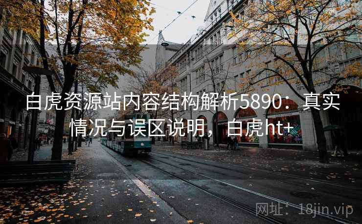 白虎资源站内容结构解析5890：真实情况与误区说明，白虎ht+