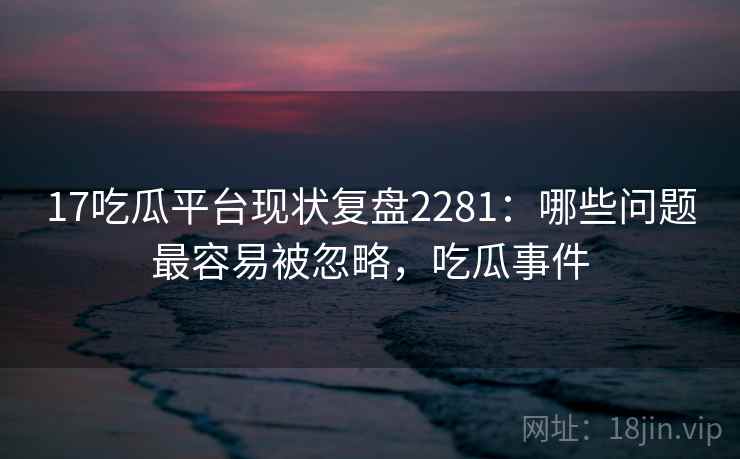 17吃瓜平台现状复盘2281：哪些问题最容易被忽略，吃瓜事件