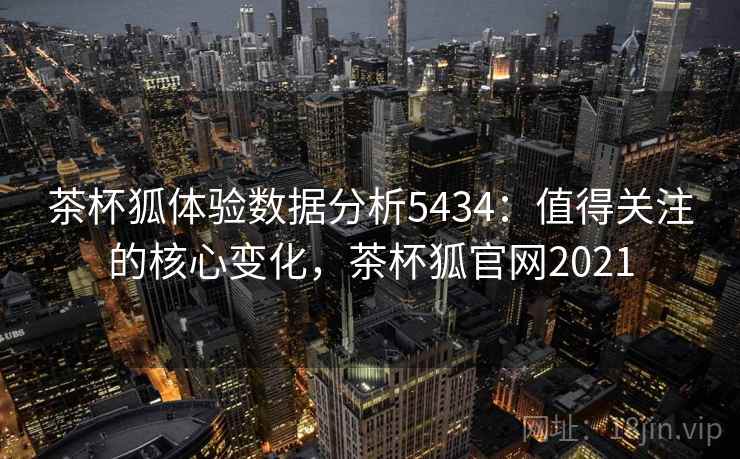 茶杯狐体验数据分析5434：值得关注的核心变化，茶杯狐官网2021
