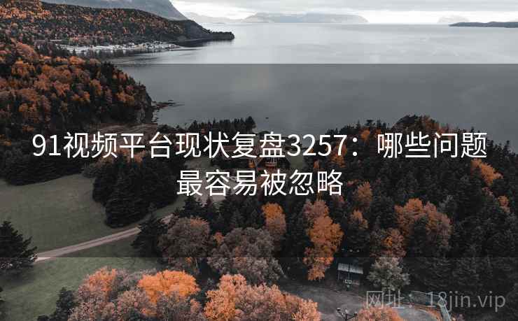 91视频平台现状复盘3257：哪些问题最容易被忽略