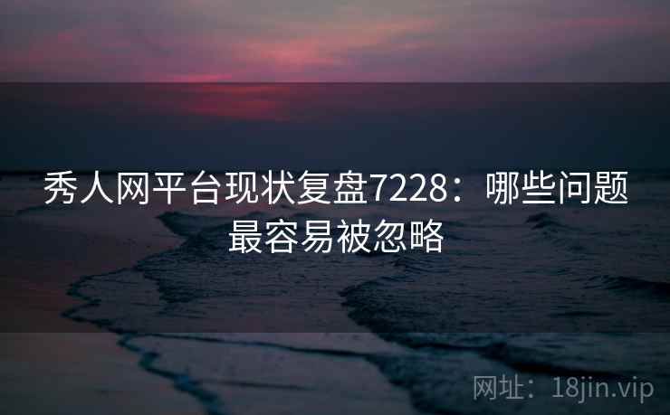 秀人网平台现状复盘7228：哪些问题最容易被忽略