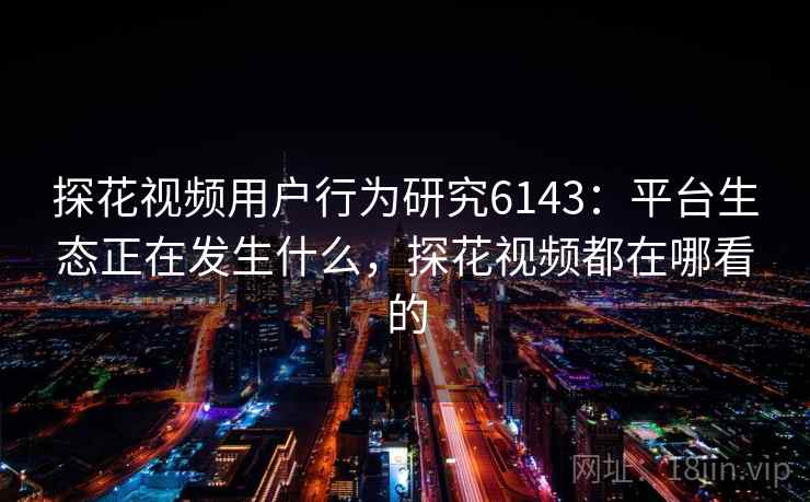 探花视频用户行为研究6143：平台生态正在发生什么，探花视频都在哪看的