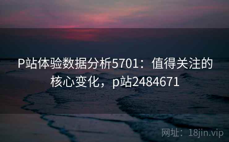 P站体验数据分析5701：值得关注的核心变化，p站2484671