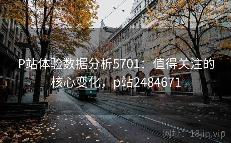 P站体验数据分析5701：值得关注的核心变化，p站2484671