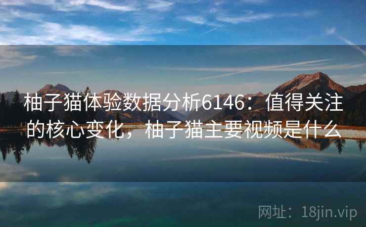 柚子猫体验数据分析6146：值得关注的核心变化，柚子猫主要视频是什么