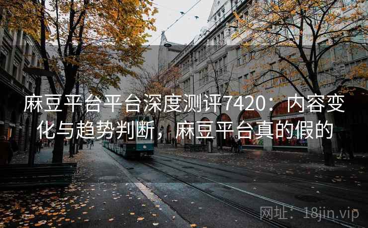 麻豆平台平台深度测评7420：内容变化与趋势判断，麻豆平台真的假的