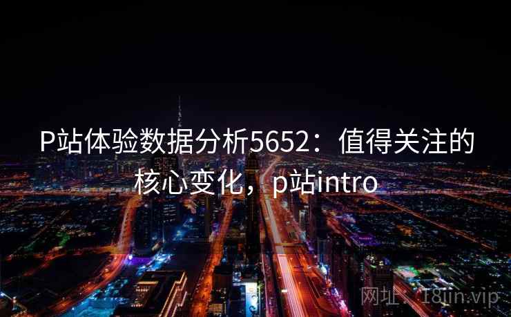 P站体验数据分析5652：值得关注的核心变化，p站intro