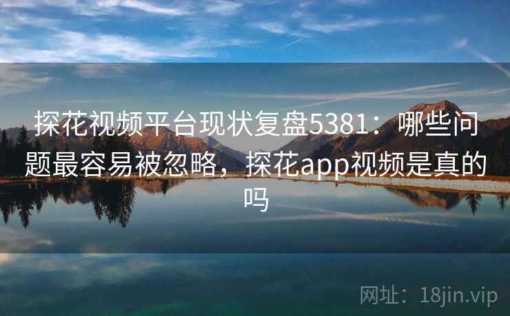 探花视频平台现状复盘5381：哪些问题最容易被忽略，探花app视频是真的吗