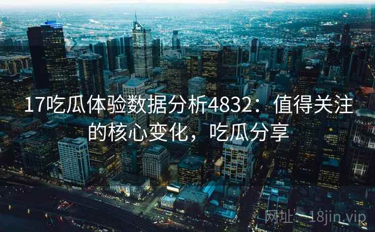 17吃瓜体验数据分析4832：值得关注的核心变化，吃瓜分享