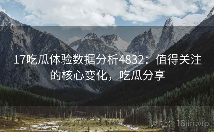 17吃瓜体验数据分析4832：值得关注的核心变化，吃瓜分享