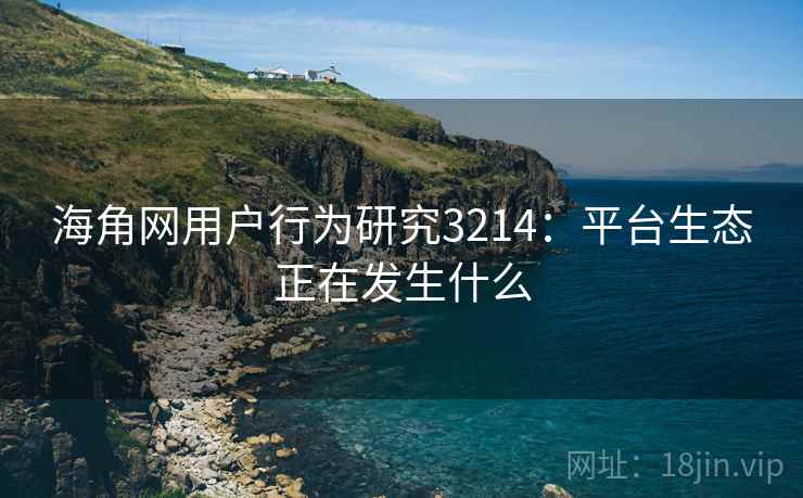 海角网用户行为研究3214：平台生态正在发生什么