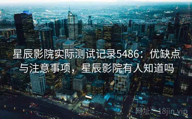 星辰影院实际测试记录5486：优缺点与注意事项，星辰影院有人知道吗
