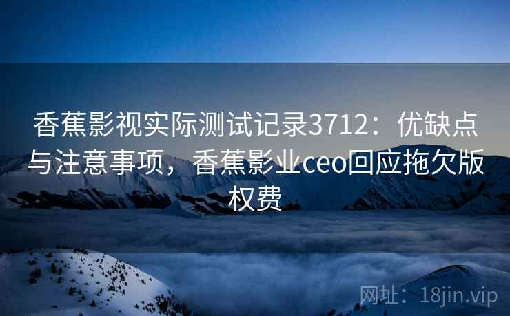 香蕉影视实际测试记录3712：优缺点与注意事项，香蕉影业ceo回应拖欠版权费