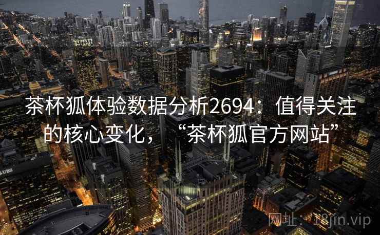 茶杯狐体验数据分析2694：值得关注的核心变化，“茶杯狐官方网站”