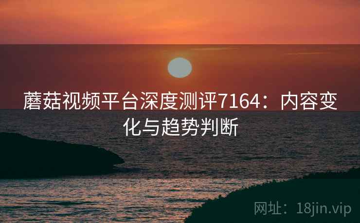 蘑菇视频平台深度测评7164：内容变化与趋势判断