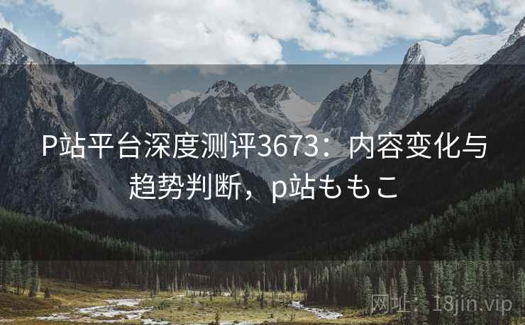 P站平台深度测评3673：内容变化与趋势判断，p站ももこ