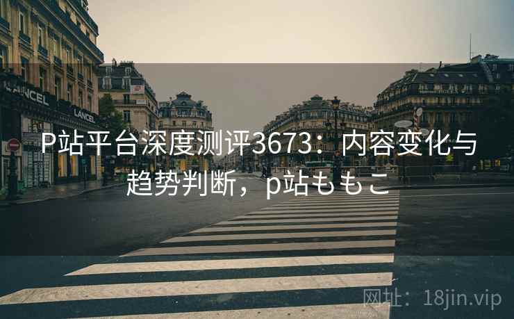 P站平台深度测评3673：内容变化与趋势判断，p站ももこ