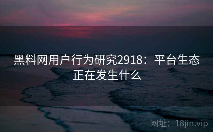 黑料网用户行为研究2918：平台生态正在发生什么