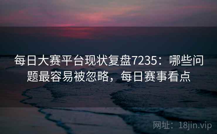 每日大赛平台现状复盘7235：哪些问题最容易被忽略，每日赛事看点