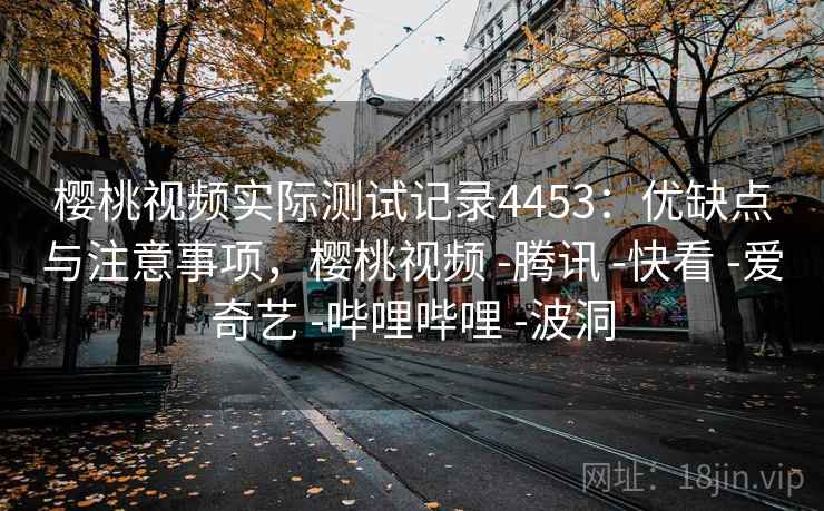 樱桃视频实际测试记录4453：优缺点与注意事项，樱桃视频 -腾讯 -快看 -爱奇艺 -哔哩哔哩 -波洞
