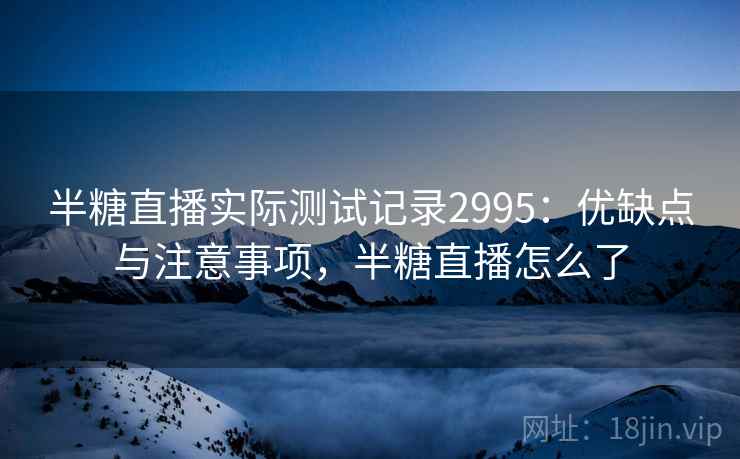 半糖直播实际测试记录2995:优缺点与注意事项,半糖直播怎么了 半糖直播实际测试记录2995:优缺点与注意事项,半糖直播怎么了