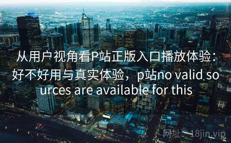 从用户视角看P站正版入口播放体验：好不好用与真实体验，p站no valid sources are available for this