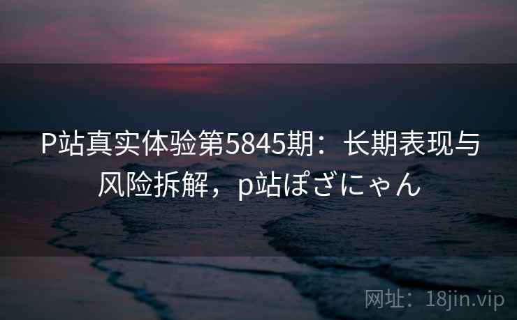 P站真实体验第5845期:长期表现与风险拆解,p站ぽざにゃん P站真实体验第5845期:长期表现与风险拆解,p站ぽざにゃん