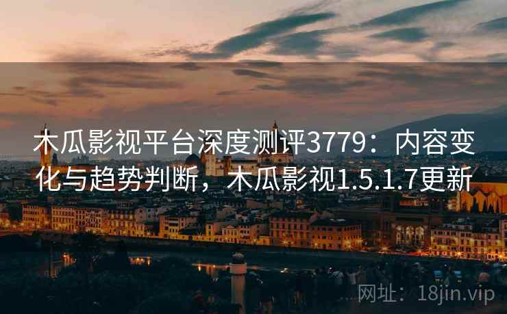 木瓜影视平台深度测评3779：内容变化与趋势判断，木瓜影视1.5.1.7更新