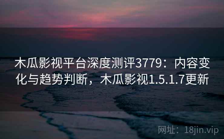 木瓜影视平台深度测评3779:内容变化与趋势判断,木瓜影视1.5.1.7更新 木瓜影视平台深度测评3779:内容变化与趋势判断,木瓜影视1.5.1.7更新