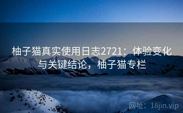 柚子猫真实使用日志2721：体验变化与关键结论，柚子猫专栏