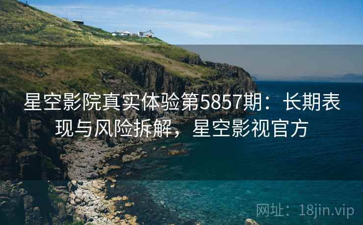 星空影院真实体验第5857期：长期表现与风险拆解，星空影视官方