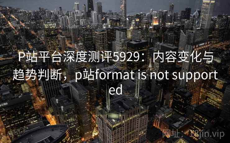 P站平台深度测评5929:内容变化与趋势判断,p站format is not supported P站平台深度测评5929:内容变化与趋势判断,p站format is not supported