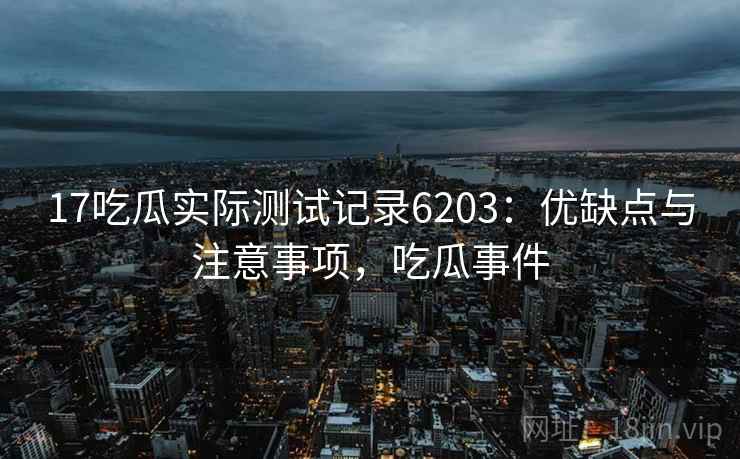 17吃瓜实际测试记录6203:优缺点与注意事项,吃瓜事件 17吃瓜实际测试记录6203:优缺点与注意事项,吃瓜事件