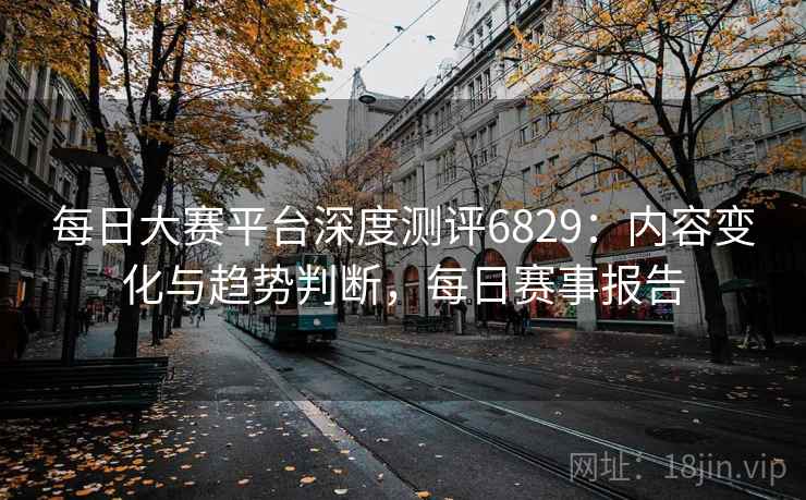 每日大赛平台深度测评6829:内容变化与趋势判断,每日赛事报告 每日大赛平台深度测评6829:内容变化与趋势判断,每日赛事报告